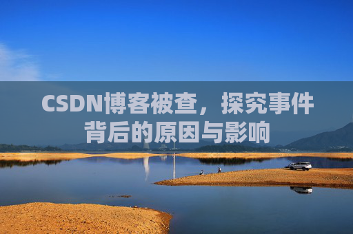 CSDN博客被查，探究事件背后的原因与影响